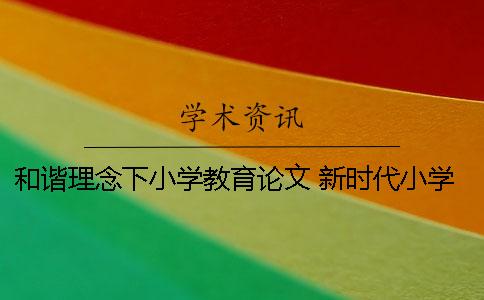 和谐理念下小学教育论文 新时代小学教育理念论文