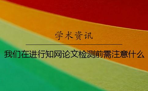 我们在进行知网论文检测前需注意什么？