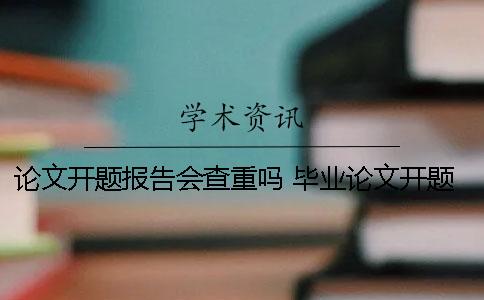 论文开题报告会查重吗 毕业论文开题报告会查重吗