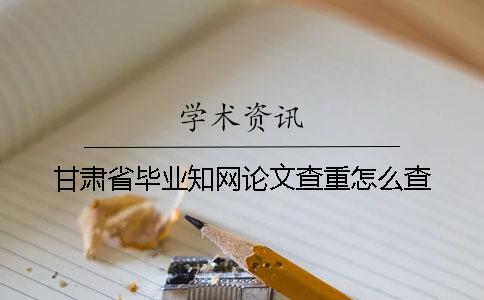 甘肃省毕业知网论文查重怎么查