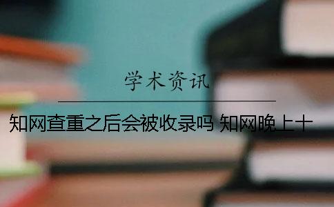知网查重之后会被收录吗？ 知网晚上十点之后查重